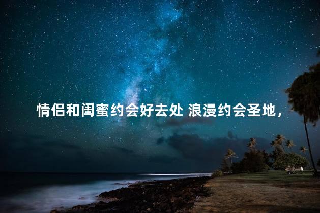 情侣和闺蜜约会好去处 浪漫约会圣地，恋人与闺蜜都喜欢的地方！